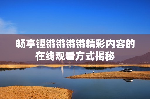 畅享铿锵锵锵锵精彩内容的在线观看方式揭秘