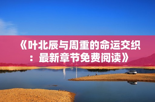 《叶北辰与周重的命运交织：最新章节免费阅读》