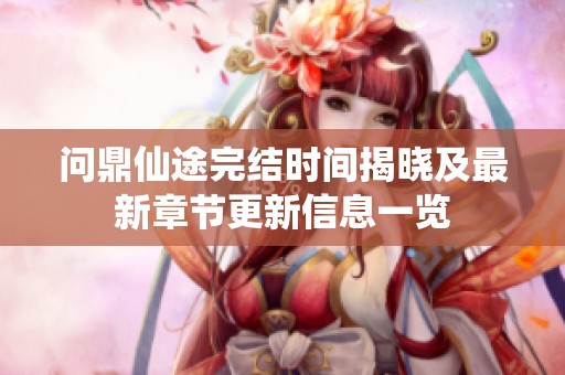 问鼎仙途完结时间揭晓及最新章节更新信息一览