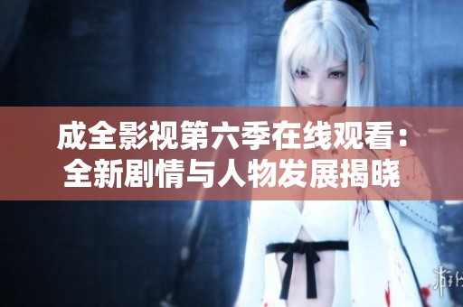 成全影视第六季在线观看：全新剧情与人物发展揭晓