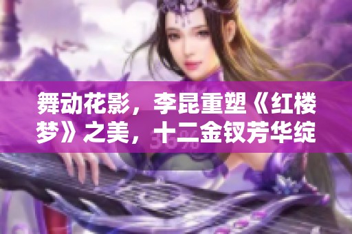 舞动花影，李昆重塑《红楼梦》之美，十二金钗芳华绽放