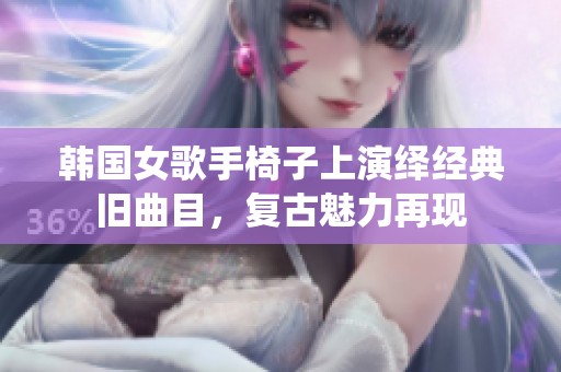 韩国女歌手椅子上演绎经典旧曲目，复古魅力再现
