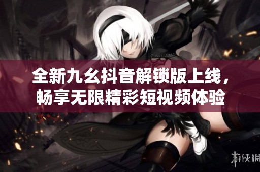 全新九幺抖音解锁版上线，畅享无限精彩短视频体验