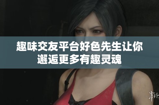 趣味交友平台好色先生让你邂逅更多有趣灵魂