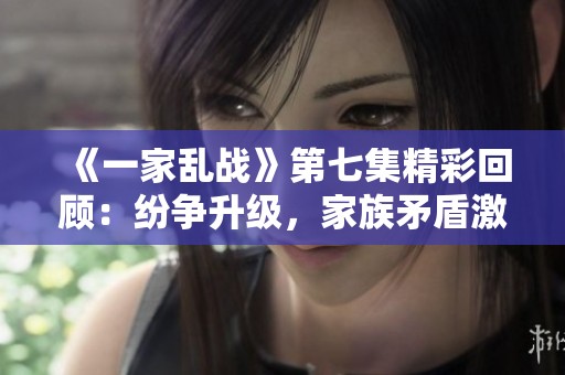 《一家乱战》第七集精彩回顾：纷争升级，家族矛盾激化