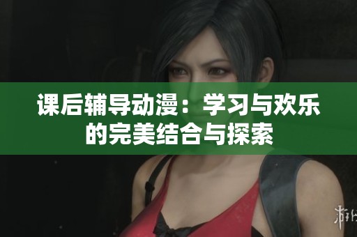 课后辅导动漫：学习与欢乐的完美结合与探索