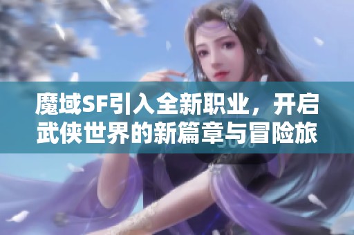 魔域SF引入全新职业，开启武侠世界的新篇章与冒险旅程