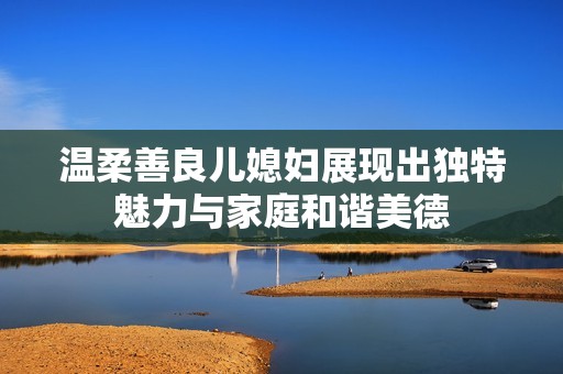 温柔善良儿媳妇展现出独特魅力与家庭和谐美德