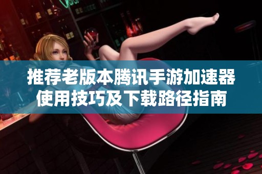 推荐老版本腾讯手游加速器使用技巧及下载路径指南