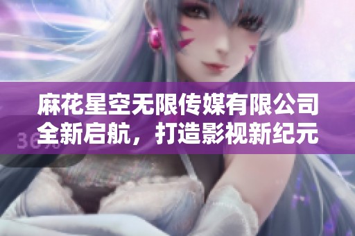 麻花星空无限传媒有限公司全新启航，打造影视新纪元