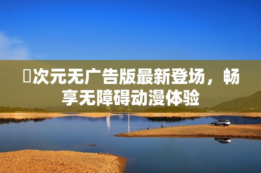 囧次元无广告版最新登场，畅享无障碍动漫体验