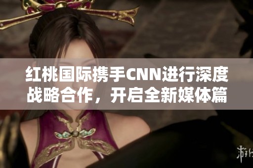 红桃国际携手CNN进行深度战略合作，开启全新媒体篇章