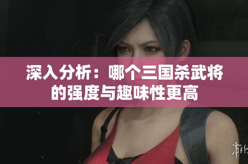 深入分析：哪个三国杀武将的强度与趣味性更高