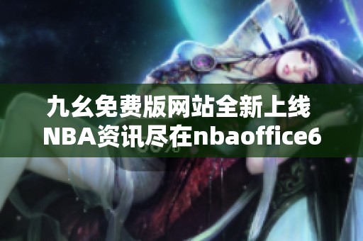 九幺免费版网站全新上线 NBA资讯尽在nbaoffice68等你探讨