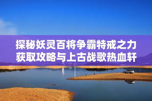 探秘妖灵百将争霸特戒之力获取攻略与上古战歌热血轩辕特戒强化方法