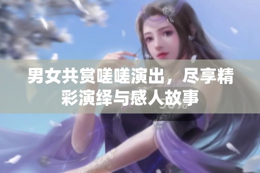 男女共赏嗟嗟演出，尽享精彩演绎与感人故事