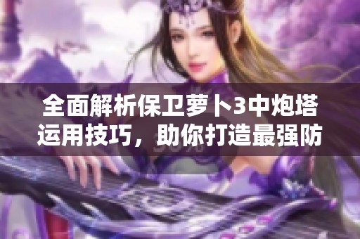 全面解析保卫萝卜3中炮塔运用技巧，助你打造最强防御阵容