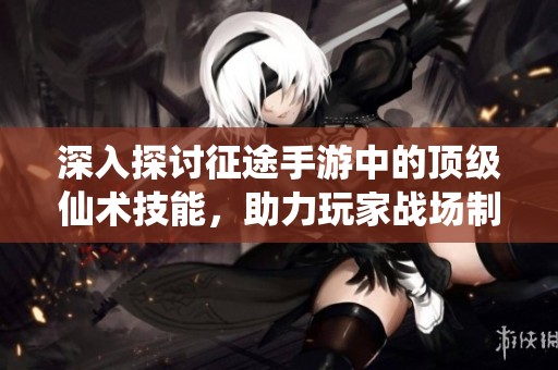 深入探讨征途手游中的顶级仙术技能，助力玩家战场制胜