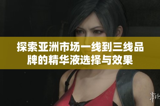 探索亚洲市场一线到三线品牌的精华液选择与效果