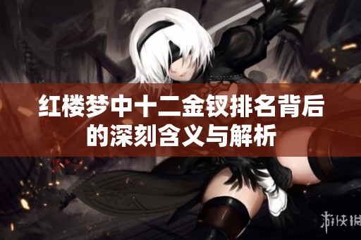 红楼梦中十二金钗排名背后的深刻含义与解析