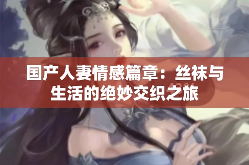 国产人妻情感篇章：丝袜与生活的绝妙交织之旅