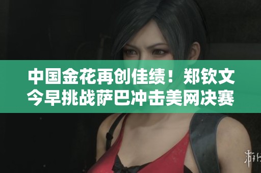 中国金花再创佳绩！郑钦文今早挑战萨巴冲击美网决赛四强
