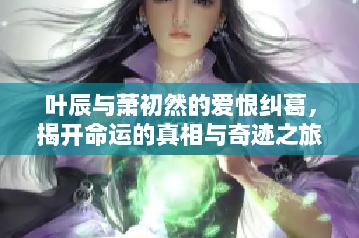 叶辰与萧初然的爱恨纠葛，揭开命运的真相与奇迹之旅