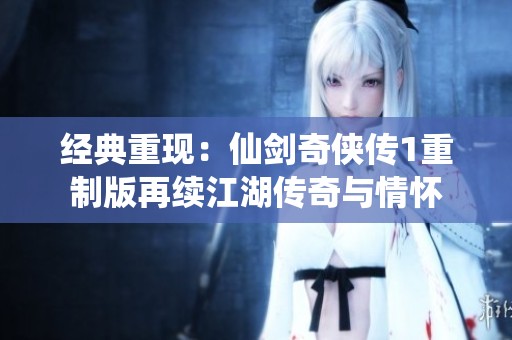 经典重现：仙剑奇侠传1重制版再续江湖传奇与情怀