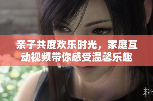 亲子共度欢乐时光，家庭互动视频带你感受温馨乐趣