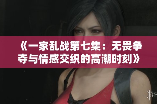 《一家乱战第七集：无畏争夺与情感交织的高潮时刻》