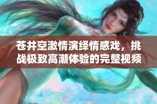 苍井空激情演绎情感戏，挑战极致高潮体验的完整视频
