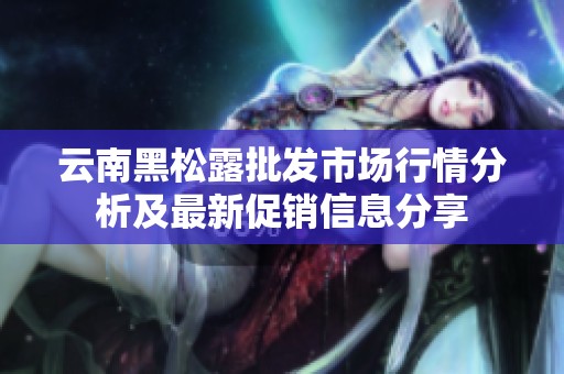 云南黑松露批发市场行情分析及最新促销信息分享