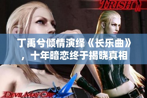 丁禹兮倾情演绎《长乐曲》，十年暗恋终于揭晓真相