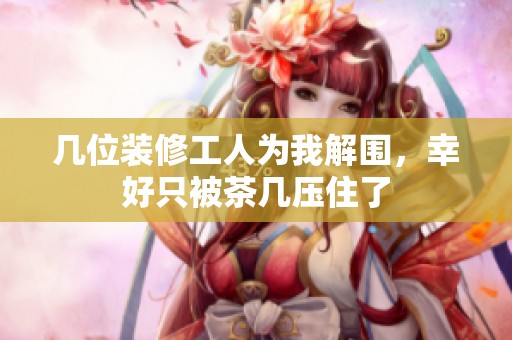 几位装修工人为我解围，幸好只被茶几压住了
