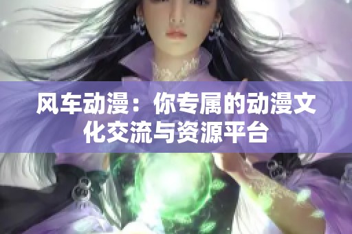 风车动漫：你专属的动漫文化交流与资源平台