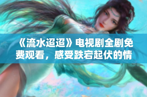 《流水迢迢》电视剧全剧免费观看，感受跌宕起伏的情感故事