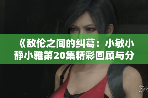 《敌伦之间的纠葛：小敏小静小雅第20集精彩回顾与分析》