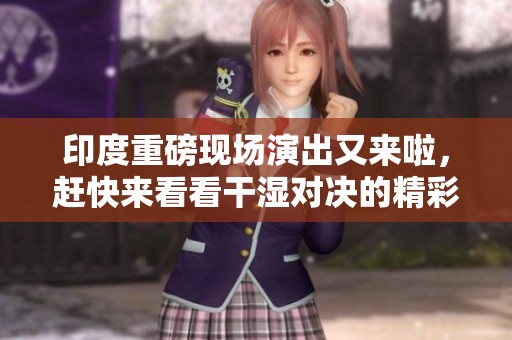 印度重磅现场演出又来啦，赶快来看看干湿对决的精彩瞬间！