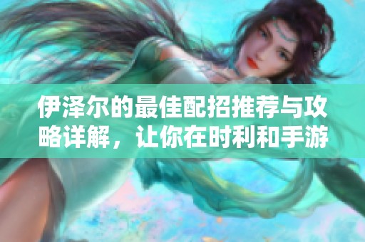 伊泽尔的最佳配招推荐与攻略详解，让你在时利和手游中轻松取胜