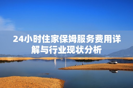 24小时住家保姆服务费用详解与行业现状分析