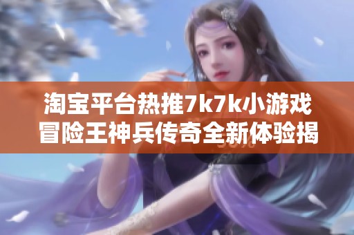 淘宝平台热推7k7k小游戏冒险王神兵传奇全新体验揭秘