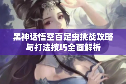 黑神话悟空百足虫挑战攻略与打法技巧全面解析