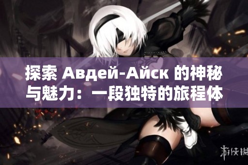 探索 Авдей-Айск 的神秘与魅力：一段独特的旅程体验