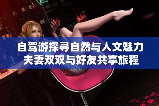 自驾游探寻自然与人文魅力 夫妻双双与好友共享旅程乐趣