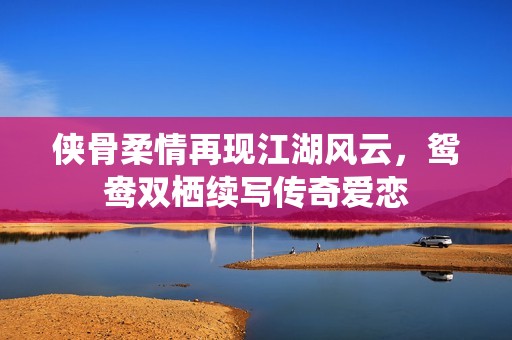侠骨柔情再现江湖风云，鸳鸯双栖续写传奇爱恋