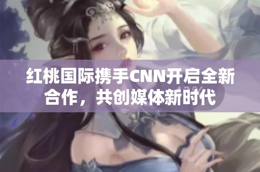 红桃国际携手CNN开启全新合作，共创媒体新时代