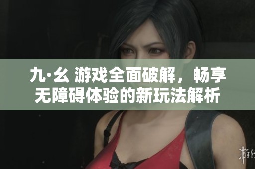 九·幺 游戏全面破解，畅享无障碍体验的新玩法解析
