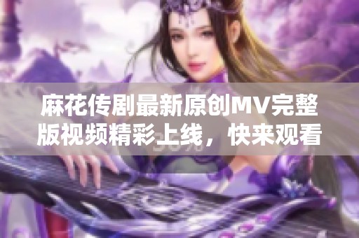 麻花传剧最新原创MV完整版视频精彩上线，快来观看吧！