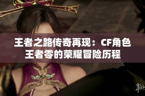 王者之路传奇再现：CF角色王者零的荣耀冒险历程