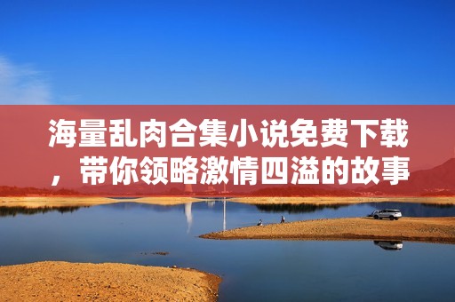 海量乱肉合集小说免费下载，带你领略激情四溢的故事世界